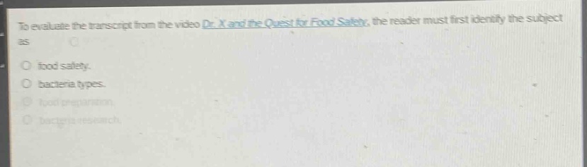 to evaluate the transcript from the video dr. x and the quest for food safety, the reader must first identify the subject as\n\nfood safety.\nbacteria types.\nfood preparation.\nbacteria research.