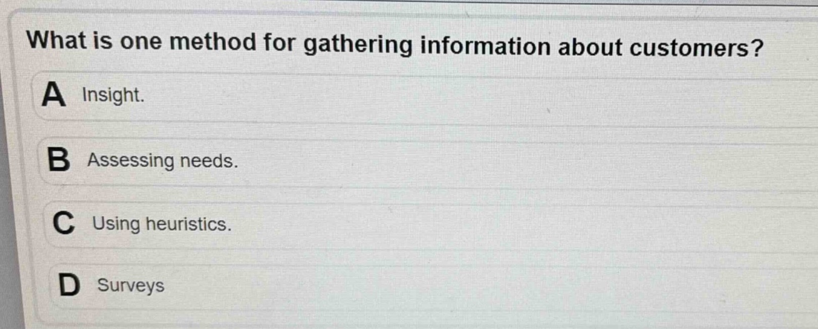 what is one method for gathering information about customers?\na insight.\nb assessing needs.\nc using heuristics.\nd surveys