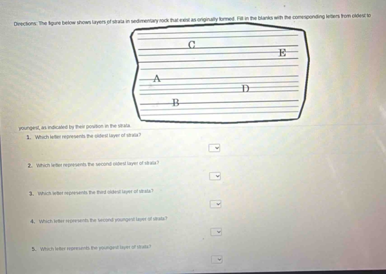 directions: the figure below shows layers of strata in sedimentary rock that exist as originally formed. fill in the blanks with the corresponding letters from oldest to youngest, as indicated by their position in the strata.\n1. which letter represents the oldest layer of strata?\n2. which letter represents the second oldest layer of strata?\n3. which letter represents the third oldest layer of strata?\n4. which letter represents the second youngest layer of strata?\n5. which letter represents the youngest layer of strata?