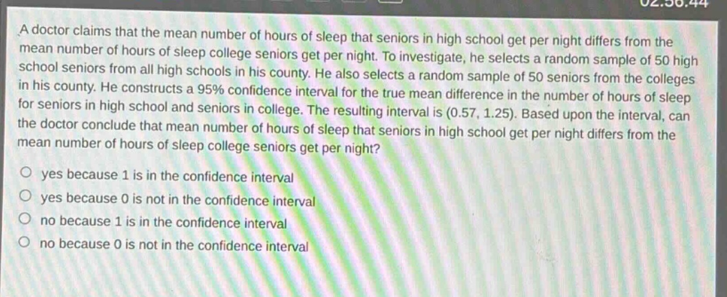 a doctor claims that the mean number of hours of sleep that seniors in high school get per night differs from the mean number of hours of sleep college seniors get per night. to investigate, he selects a random sample of 50 high - school seniors from all high schools in his county. he also selects a random sample of 50 seniors from the colleges in his county. he constructs a 95% confidence interval for the true mean difference in the number of hours of sleep for seniors in high school and seniors in college. the resulting interval is (0.57, 1.25). based upon the interval, can the doctor conclude that mean number of hours of sleep that seniors in high school get per night differs from the mean number of hours of sleep college seniors get per night?\no yes because 1 is in the confidence interval\no yes because 0 is not in the confidence interval\no no because 1 is in the confidence interval\no no because 0 is not in the confidence interval