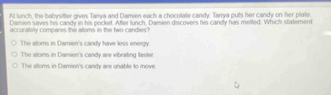 at lunch, the babysitter gives tanya and damien each a chocolate candy. tanya puts her candy on her plate. damien saves his candy in his pocket. after lunch, damien discovers his candy has melted. which statement accurately compares the atoms in the two candies?\no the atoms in damiens candy have less energy.\no the atoms in damiens candy are vibrating faster.\no the atoms in damiens candy are unable to move.