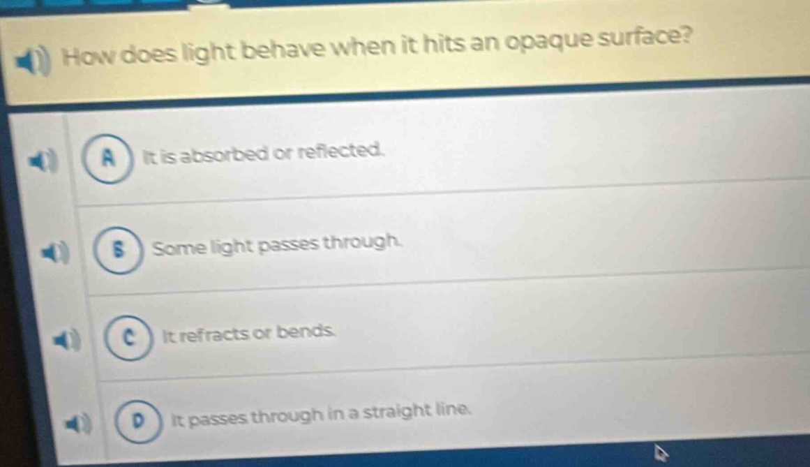 how does light behave when it hits an opaque surface?\na it is absorbed or reflected.\nb some light passes through.\nc it refracts or bends.\nd it passes through in a straight line.
