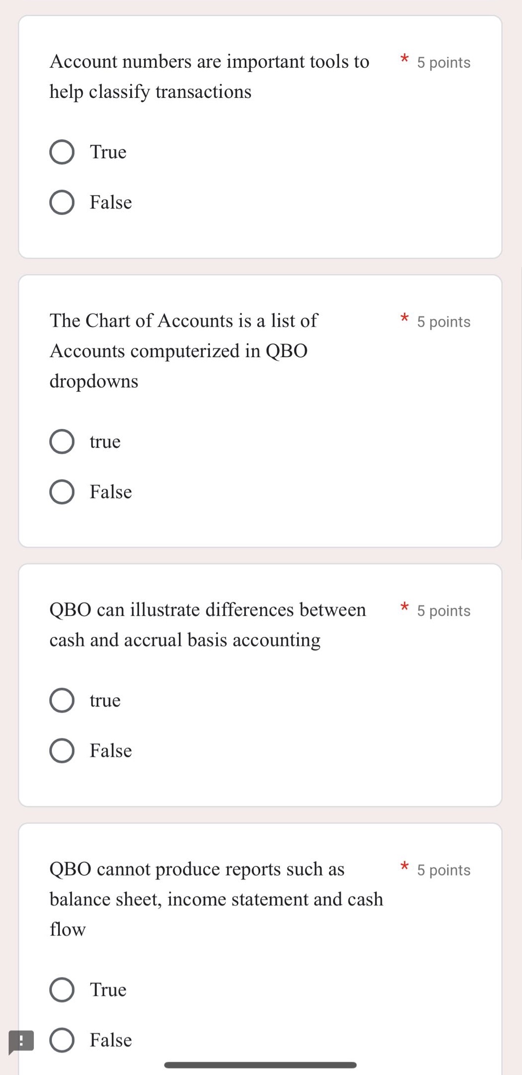 account numbers are important tools to help classify transactions * 5 points\ntrue\nfalse\nthe chart of accounts is a list of accounts computerized in qbo dropdowns * 5 points\ntrue\nfalse\nqbo can illustrate differences between cash and accrual basis accounting * 5 points\ntrue\nfalse\nqbo cannot produce reports such as balance sheet, income statement and cash flow * 5 points\ntrue\nfalse