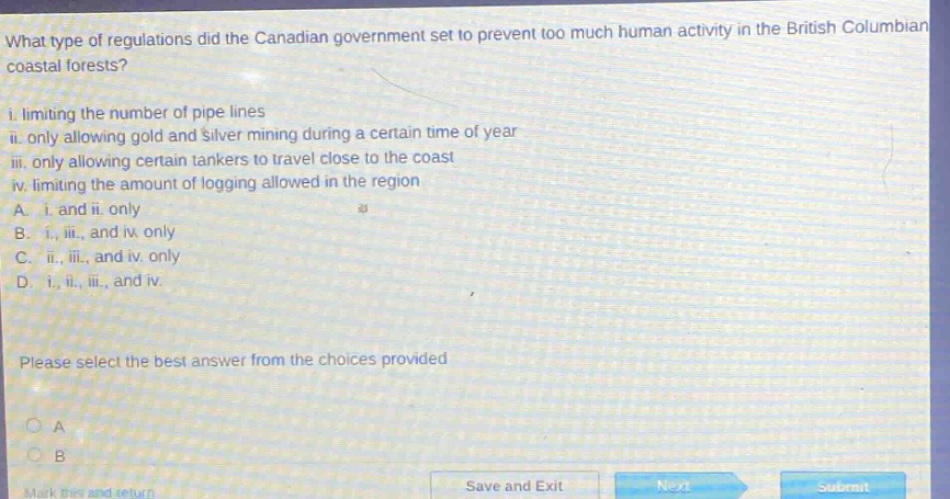 what type of regulations did the canadian government set to prevent too much human activity in the british columbian coastal forests?\n i. limiting the number of pipe lines\n ii. only allowing gold and silver mining during a certain time of year\n iii. only allowing certain tankers to travel close to the coast\n iv. limiting the amount of logging allowed in the region\n a. i. and ii. only\n b. i., iii., and iv. only\n c. ii., iii., and iv. only\n d. i., ii., iii., and iv.\n please select the best answer from the choices provided
