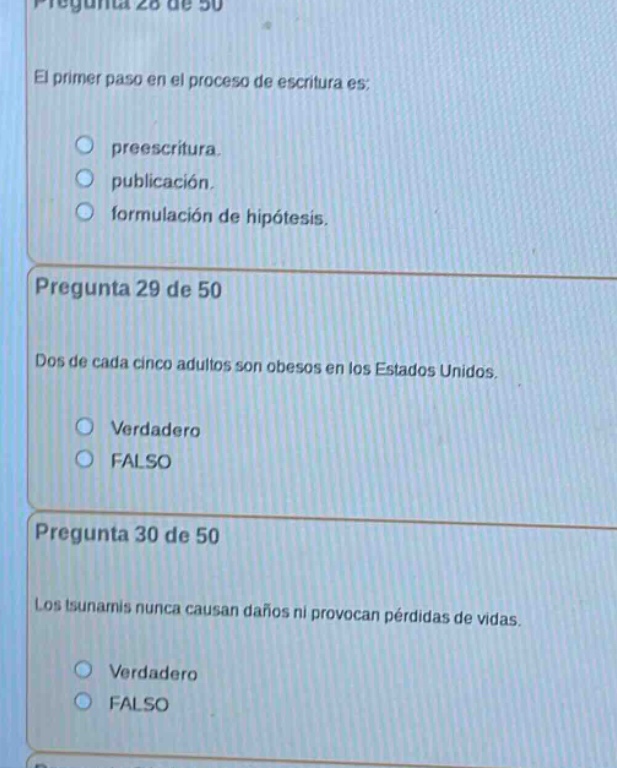 pregunta 28 de 50\nel primer paso en el proceso de escritura es:\npreescritura.\npublicación.\nformulación de hipótesis.\npregunta 29 de 50\ndos de cada cinco adultos son obesos en los estados unidos.\nverdadero\nfalso\npregunta 30 de 50\nlos tsunamis nunca causan daños ni provocan pérdidas de vidas.\nverdadero\nfalso