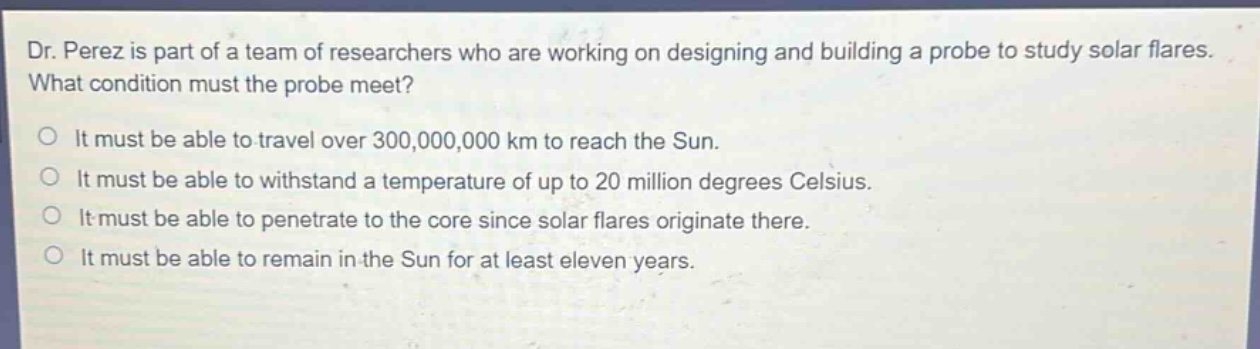 dr. perez is part of a team of researchers who are working on designing and building a probe to study solar flares. what condition must the probe meet?\nit must be able to travel over 300,000,000 km to reach the sun.\nit must be able to withstand a temperature of up to 20 million degrees celsius.\nit must be able to penetrate to the core since solar flares originate there.\nit must be able to remain in the sun for at least eleven years.