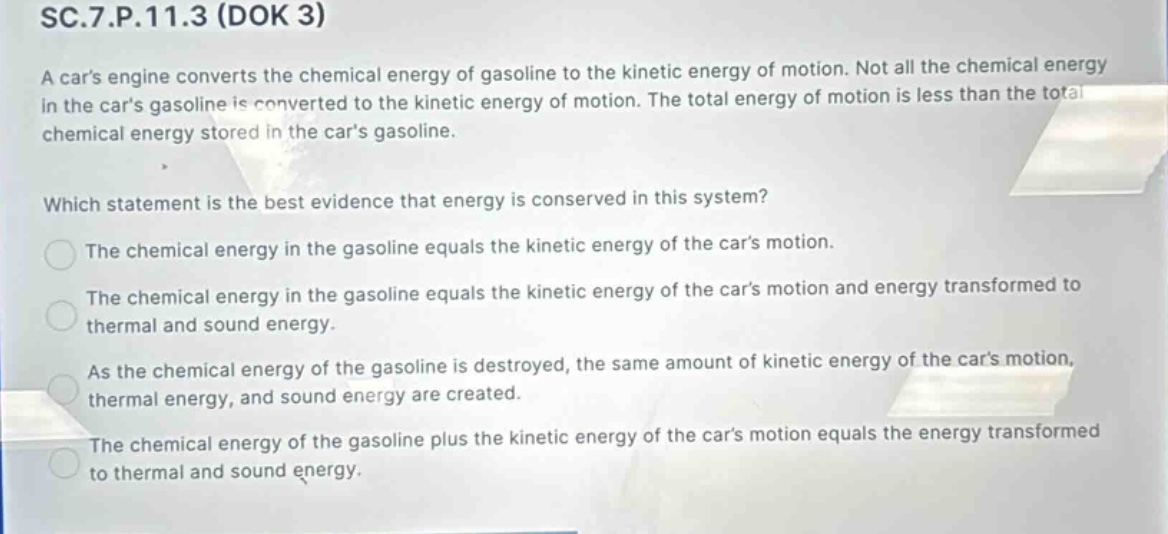 sc.7.p.11.3 (dok 3)\na cars engine converts the chemical energy of gasoline to the kinetic energy of motion. not all the chemical energy in the cars gasoline is converted to the kinetic energy of motion. the total energy of motion is less than the total chemical energy stored in the cars gasoline.\nwhich statement is the best evidence that energy is conserved in this system?\nthe chemical energy in the gasoline equals the kinetic energy of the cars motion.\nthe chemical energy in the gasoline equals the kinetic energy of the cars motion and energy transformed to thermal and sound energy.\nas the chemical energy of the gasoline is destroyed, the same amount of kinetic energy of the cars motion, thermal energy, and sound energy are created.\nthe chemical energy of the gasoline plus the kinetic energy of the cars motion equals the energy transformed to thermal and sound energy.