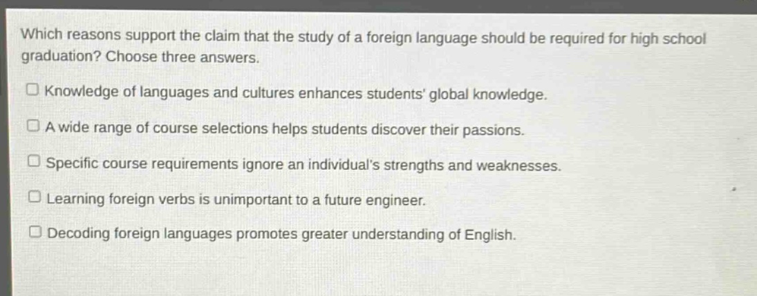 which reasons support the claim that the study of a foreign language should be required for high school graduation? choose three answers.\nknowledge of languages and cultures enhances students’ global knowledge.\na wide range of course selections helps students discover their passions.\nspecific course requirements ignore an individual’s strengths and weaknesses.\nlearning foreign verbs is unimportant to a future engineer.\ndecoding foreign languages promotes greater understanding of english.