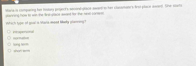 maria is comparing her history projects second - place award to her classmates first - place award. she starts planning how to win the first - place award for the next contest. which type of goal is maria most likely planning?\nintrapersonal\nnormative\nlong term\nshort term