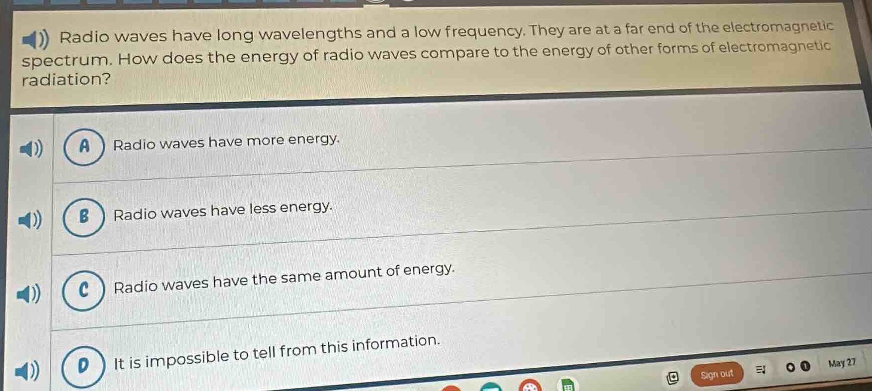 radio waves have long wavelengths and a low frequency. they are at a far end of the electromagnetic spectrum. how does the energy of radio waves compare to the energy of other forms of electromagnetic radiation?\na radio waves have more energy.\nb radio waves have less energy.\nc radio waves have the same amount of energy.\nd it is impossible to tell from this information.