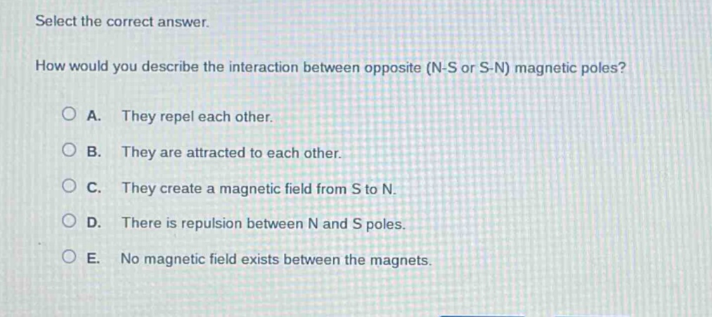 select the correct answer. how would you describe the interaction between opposite (n - s or s - n) magnetic poles? a. they repel each other. b. they are attracted to each other. c. they create a magnetic field from s to n. d. there is repulsion between n and s poles. e. no magnetic field exists between the magnets.