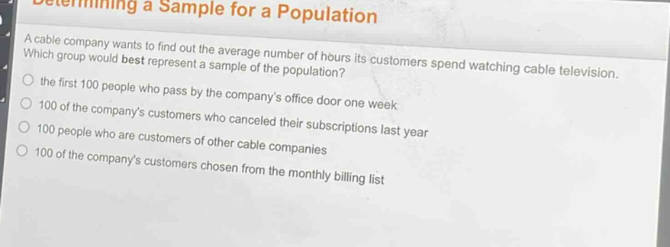 determining a sample for a population\na cable company wants to find out the average number of hours its customers spend watching cable television. which group would best represent a sample of the population?\n○ the first 100 people who pass by the companys office door one week\n○ 100 of the companys customers who canceled their subscriptions last year\n○ 100 people who are customers of other cable companies\n○ 100 of the companys customers chosen from the monthly billing list