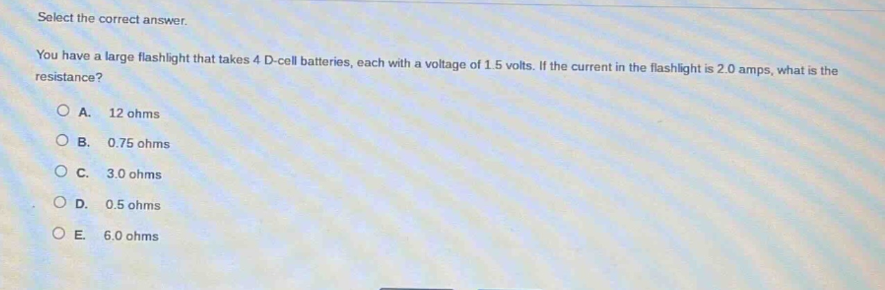 select the correct answer.\nyou have a large flashlight that takes 4 d - cell batteries, each with a voltage of 1.5 volts. if the current in the flashlight is 2.0 amps, what is the resistance?\na. 12 ohms\nb. 0.75 ohms\nc. 3.0 ohms\nd. 0.5 ohms\ne. 6.0 ohms