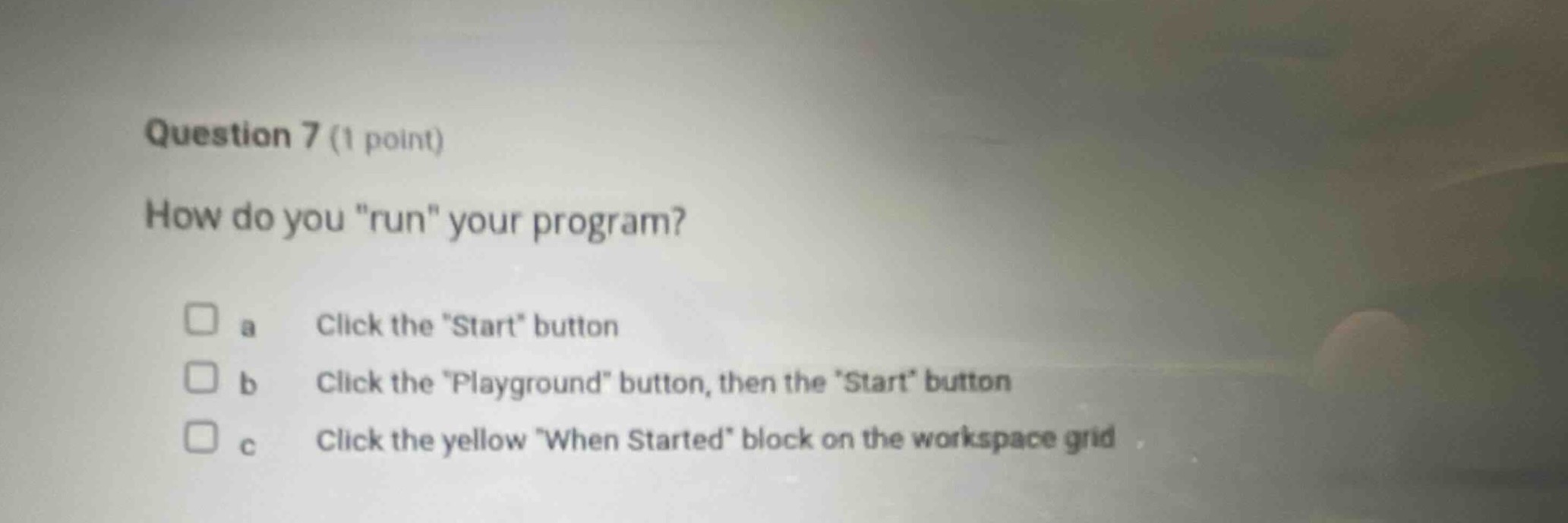 question 7 (1 point)\nhow do you \run\ your program?\n□ a click the \start\ button\n□ b click the \playground\ button, then the \start\ button\n□ c click the yellow \when started\ block on the workspace grid