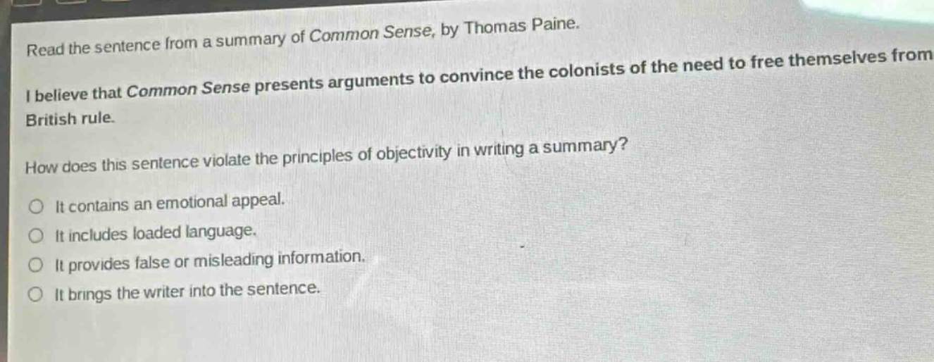 read the sentence from a summary of common sense, by thomas paine. i believe that common sense presents arguments to convince the colonists of the need to free themselves from british rule. how does this sentence violate the principles of objectivity in writing a summary? it contains an emotional appeal. it includes loaded language. it provides false or misleading information. it brings the writer into the sentence.