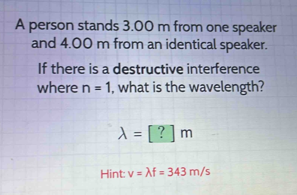 a person stands 3.00 m from one speaker and 4.00 m from an identical speaker. if there is a destructive interference where n = 1, what is the wavelength?\nλ = ? m\nhint: v = λf = 343 m/s