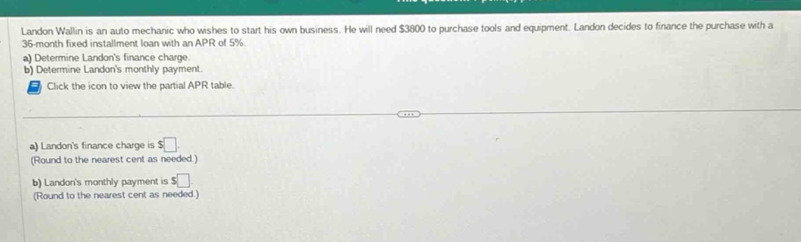 landon wallin is an auto mechanic who wishes to start his own business. he will need $3800 to purchase tools and equipment. landon decides to finance the purchase with a 36 - month fixed installment loan with an apr of 5%.\na) determine landons finance charge.\nb) determine landons monthly payment.\nclick the icon to view the partial apr table.\na) landons finance charge is $.\n(round to the nearest cent as needed.)\nb) landons monthly payment is $.\n(round to the nearest cent as needed.)