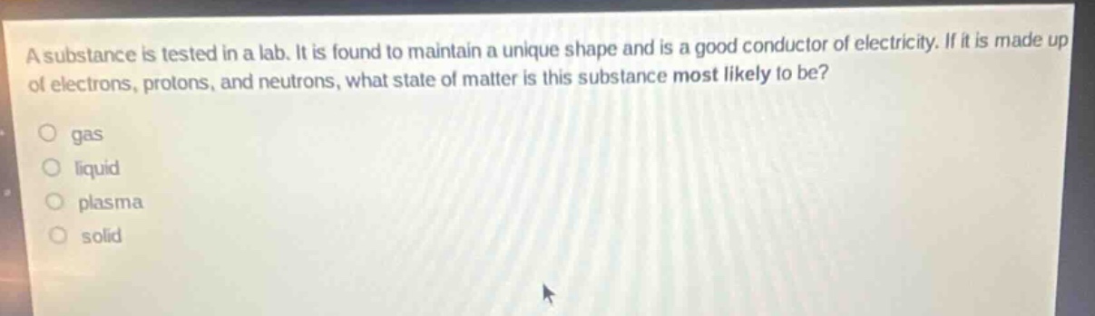 a substance is tested in a lab. it is found to maintain a unique shape and is a good conductor of electricity. if it is made up of electrons, protons, and neutrons, what state of matter is this substance most likely to be?\no gas\no liquid\no plasma\no solid