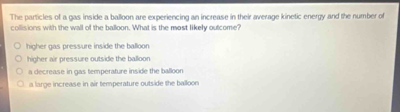 the particles of a gas inside a balloon are experiencing an increase in their average kinetic energy and the number of collisions with the wall of the balloon. what is the most likely outcome?\no higher gas pressure inside the balloon\no higher air pressure outside the balloon\no a decrease in gas temperature inside the balloon\no a large increase in air temperature outside the balloon