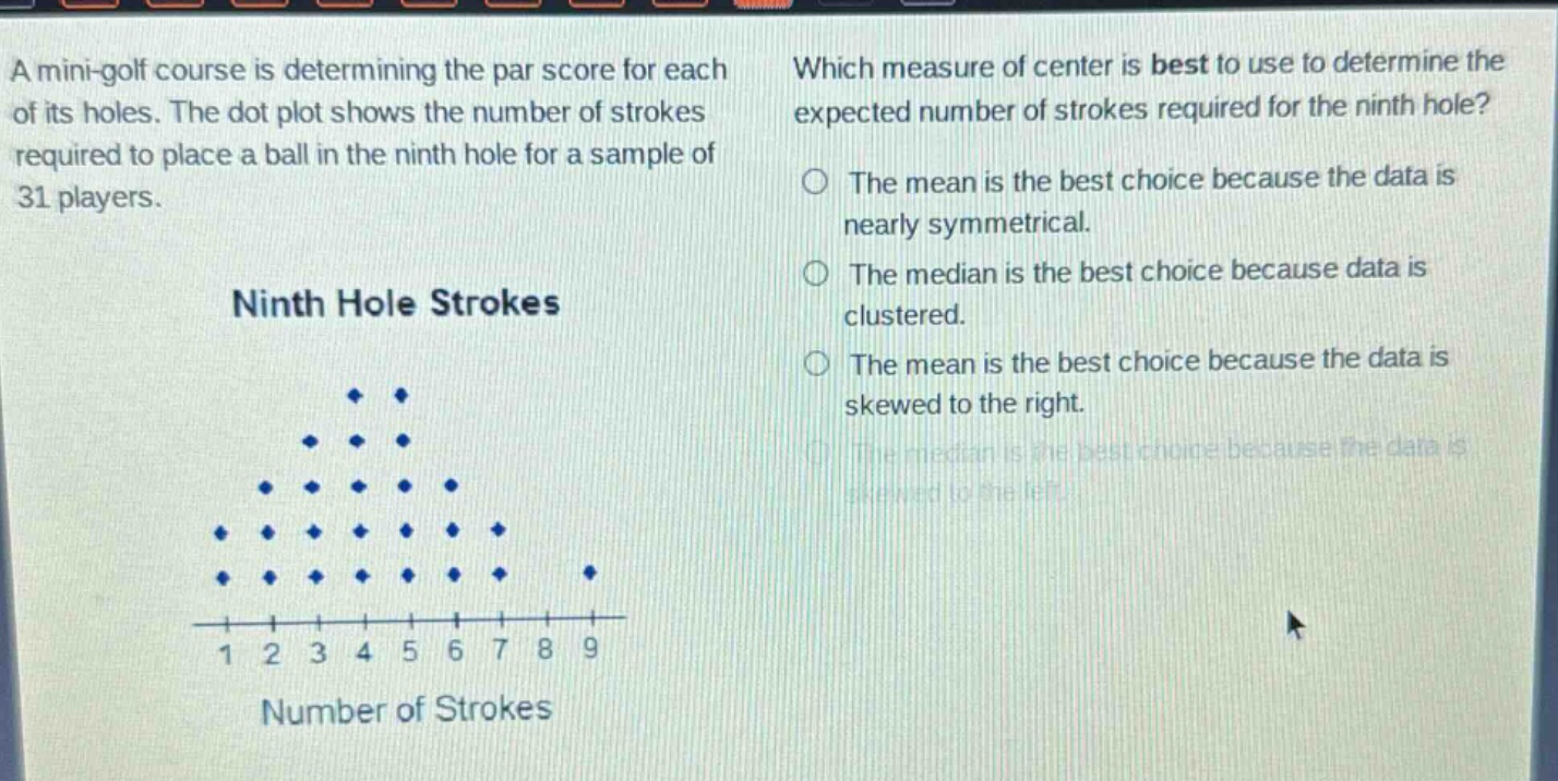 a mini - golf course is determining the par score for each of its holes. the dot plot shows the number of strokes required to place a ball in the ninth hole for a sample of 31 players. which measure of center is best to use to determine the expected number of strokes required for the ninth hole? ninth hole strokes number of strokes 1 2 3 4 5 6 7 8 9 the mean is the best choice because the data is nearly symmetrical. the median is the best choice because data is clustered. the mean is the best choice because the data is skewed to the right. the median is the best choice because the data is skewed to the left.