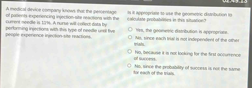 a medical device company knows that the percentage of patients experiencing injection - site reactions with the current needle is 11%. a nurse will collect data by performing injections with this type of needle until five people experience injection - site reactions. is it appropriate to use the geometric distribution to calculate probabilities in this situation? yes, the geometric distribution is appropriate. no, since each trial is not independent of the other trials. no, because it is not looking for the first occurrence of success. no, since the probability of success is not the same for each of the trials.