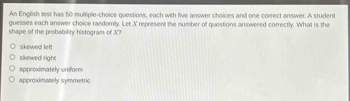 an english test has 50 multiple - choice questions, each with five answer choices and one correct answer. a student guesses each answer choice randomly. let x represent the number of questions answered correctly. what is the shape of the probability histogram of x?\no skewed left\no skewed right\no approximately uniform\no approximately symmetric
