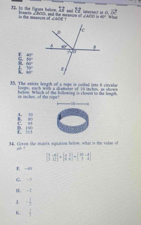 32. in the figure below, $overleftrightarrow{ab}$ and $overleftrightarrow{ce}$ intersect at $o$. $overrightarrow{oc}$ bisects $angle bod$, and the measure of $angle aod$ is $40^{circ}$. what is the measure of $angle aoe$? f. $40^{circ}$ g. $50^{circ}$ h. $60^{circ}$ j. $70^{circ}$ k. $80^{circ}$ 33. the entire length of a rope is coiled into 6 circular loops, each with a diameter of 10 inches, as shown below. which of the following is closest to the length, in inches, of the rope? a. 30 b. 80 c. 95 d. 190 e. 315 34. given the matrix equation below, what is the value of $ab$? $\begin{bmatrix}5& - 6\\3&12end{bmatrix}+\begin{bmatrix}a&2\\0&bend{bmatrix}=\begin{bmatrix}10& - 4\\3&4end{bmatrix}$ f. - 40 g. - 3 h. - 2 j. $-\frac{1}{5}$ k. $\frac{2}{3}$
