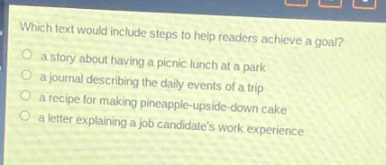 which text would include steps to help readers achieve a goal?\n○ a story about having a picnic lunch at a park\n○ a journal describing the daily events of a trip\n○ a recipe for making pineapple - upside - down cake\n○ a letter explaining a job candidates work experience
