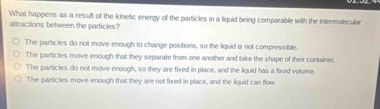 what happens as a result of the kinetic energy of the particles in a liquid being comparable with the intermolecular attractions between the particles?\nthe particles do not move enough to change positions, so the liquid is not compressible.\nthe particles move enough that they separate from one another and take the shape of their container.\nthe particles do not move enough, so they are fixed in place, and the liquid has a fixed volume.\nthe particles move enough that they are not fixed in place, and the liquid can flow.