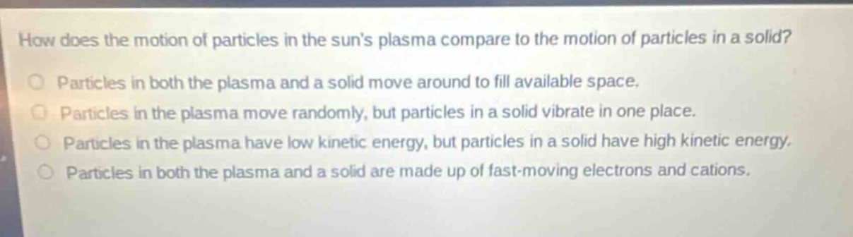 how does the motion of particles in the suns plasma compare to the motion of particles in a solid?\nparticles in both the plasma and a solid move around to fill available space.\nparticles in the plasma move randomly, but particles in a solid vibrate in one place.\nparticles in the plasma have low kinetic energy, but particles in a solid have high kinetic energy.\nparticles in both the plasma and a solid are made up of fast - moving electrons and cations.