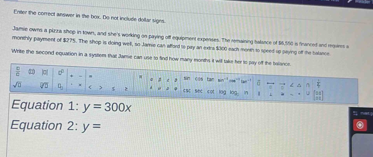 enter the correct answer in the box. do not include dollar signs. jamie owns a pizza shop in town, and shes working on paying off equipment expenses. the remaining balance of $6,550 is financed and requires a monthly payment of $275. the shop is doing well, so jamie can afford to pay an extra $300 each month to speed up paying off the balance. write the second equation in a system that jamie can use to find how many months it will take her to pay off the balance. equation 1: $y = 300x$ equation 2: $y=$