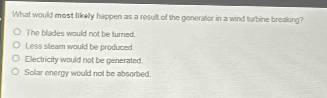 what would most likely happen as a result of the generator in a wind turbine breaking?\no the blades would not be turned.\no less steam would be produced.\no electricity would not be generated.\no solar energy would not be absorbed.