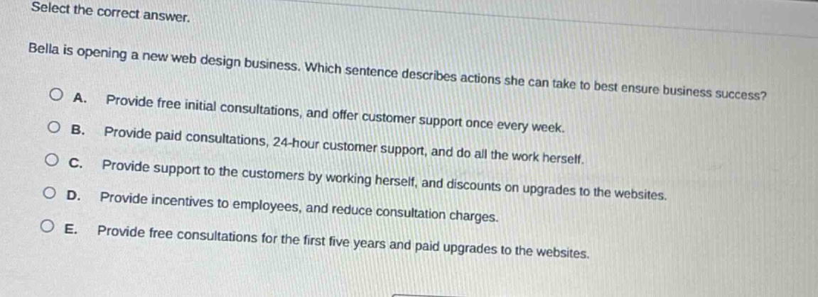 select the correct answer. bella is opening a new web design business. which sentence describes actions she can take to best ensure business success? a. provide free initial consultations, and offer customer support once every week. b. provide paid consultations, 24 - hour customer support, and do all the work herself. c. provide support to the customers by working herself, and discounts on upgrades to the websites. d. provide incentives to employees, and reduce consultation charges. e. provide free consultations for the first five years and paid upgrades to the websites.