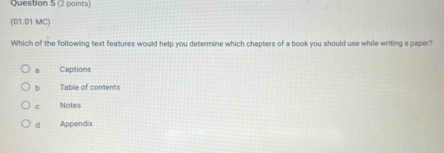 question 5 (2 points)\n(01.01 mc)\nwhich of the following text features would help you determine which chapters of a book you should use while writing a paper?\n a captions\n b table of contents\n c notes\n d appendix
