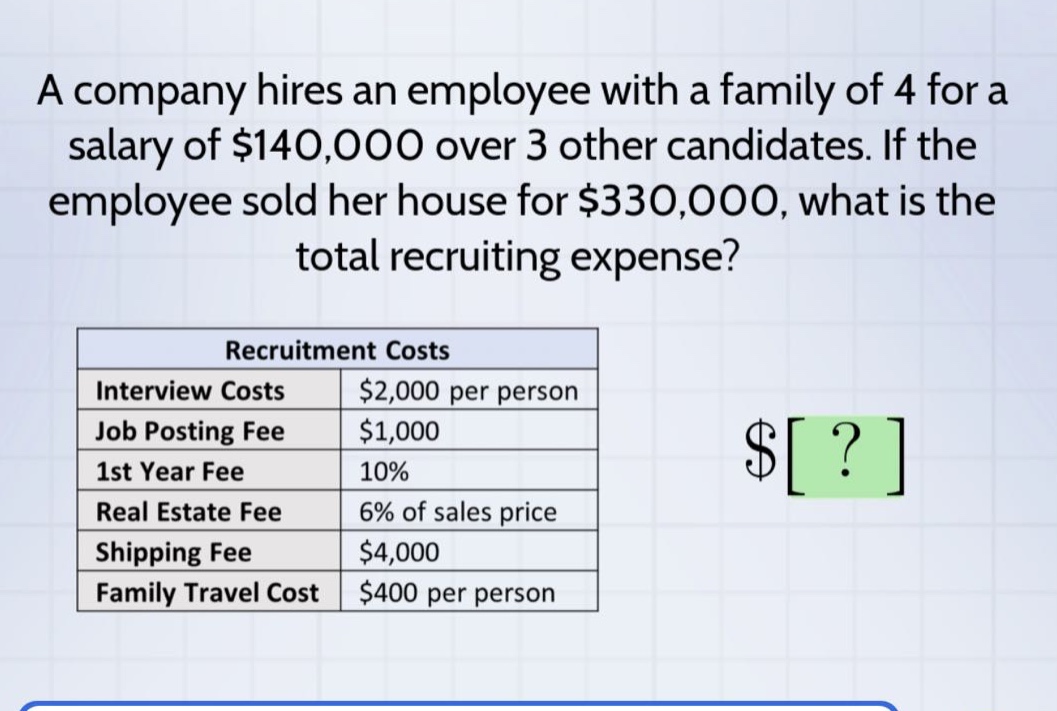 a company hires an employee with a family of 4 for a salary of $140,000 over 3 other candidates. if the employee sold her house for $330,000, what is the total recruiting expense?\nrecruitment costs\ninterview costs $2,000 per person\njob posting fee $1,000\n1st year fee 10%\nreal estate fee 6% of sales price\nshipping fee $4,000\nfamily travel cost $400 per person