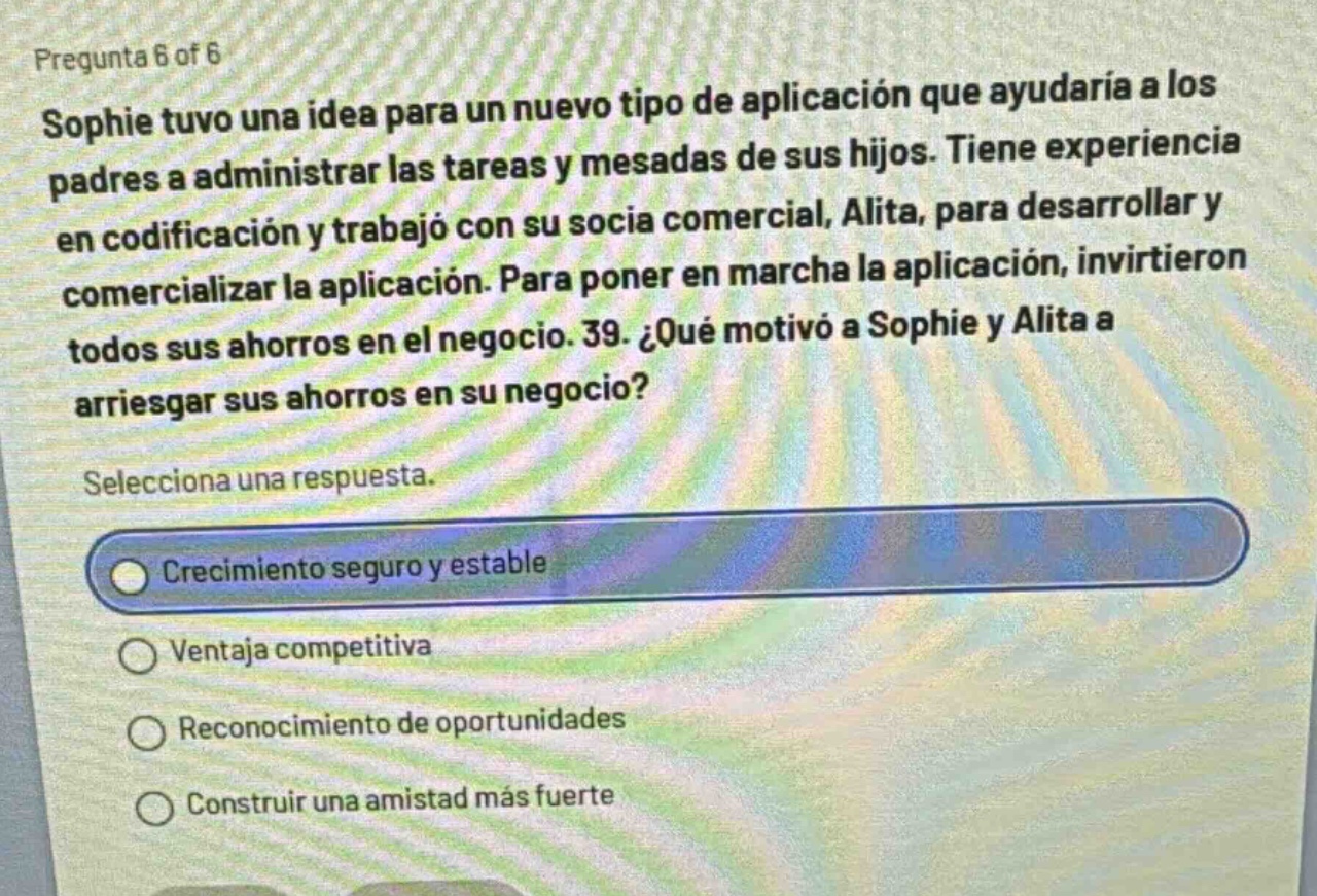 pregunta 6 of 6\nsophie tuvo una idea para un nuevo tipo de aplicación que ayudaría a los padres a administrar las tareas y mesadas de sus hijos. tiene experiencia en codificación y trabajó con su socia comercial, alita, para desarrollar y comercializar la aplicación. para poner en marcha la aplicación, invirtieron todos sus ahorros en el negocio. 39. ¿qué motivó a sophie y alita a arriesgar sus ahorros en su negocio?\nselecciona una respuesta.\ncrecimiento seguro y estable\nventaja competitiva\nreconocimiento de oportunidades\nconstruir una amistad más fuerte
