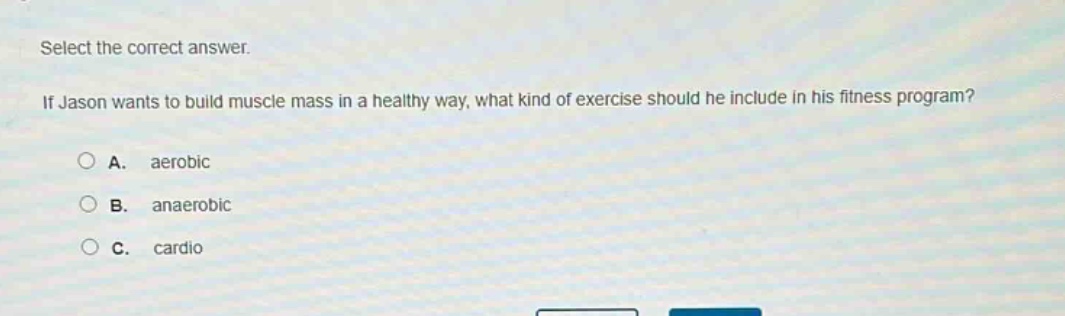 select the correct answer.\nif jason wants to build muscle mass in a healthy way, what kind of exercise should he include in his fitness program?\na. aerobic\nb. anaerobic\nc. cardio