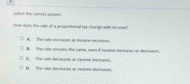 select the correct answer.\nhow does the rate of a proportional tax change with income?\na. the rate increases as income increases.\nb. the rate remains the same, even if income increases or decreases.\nc. the rate decreases as income increases.\nd. the rate decreases as income decreases.