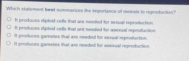 which statement best summarizes the importance of meiosis to reproduction?\no it produces diploid cells that are needed for sexual reproduction.\no it produces diploid cells that are needed for asexual reproduction.\no it produces gametes that are needed for sexual reproduction.\no it produces gametes that are needed for asexual reproduction.