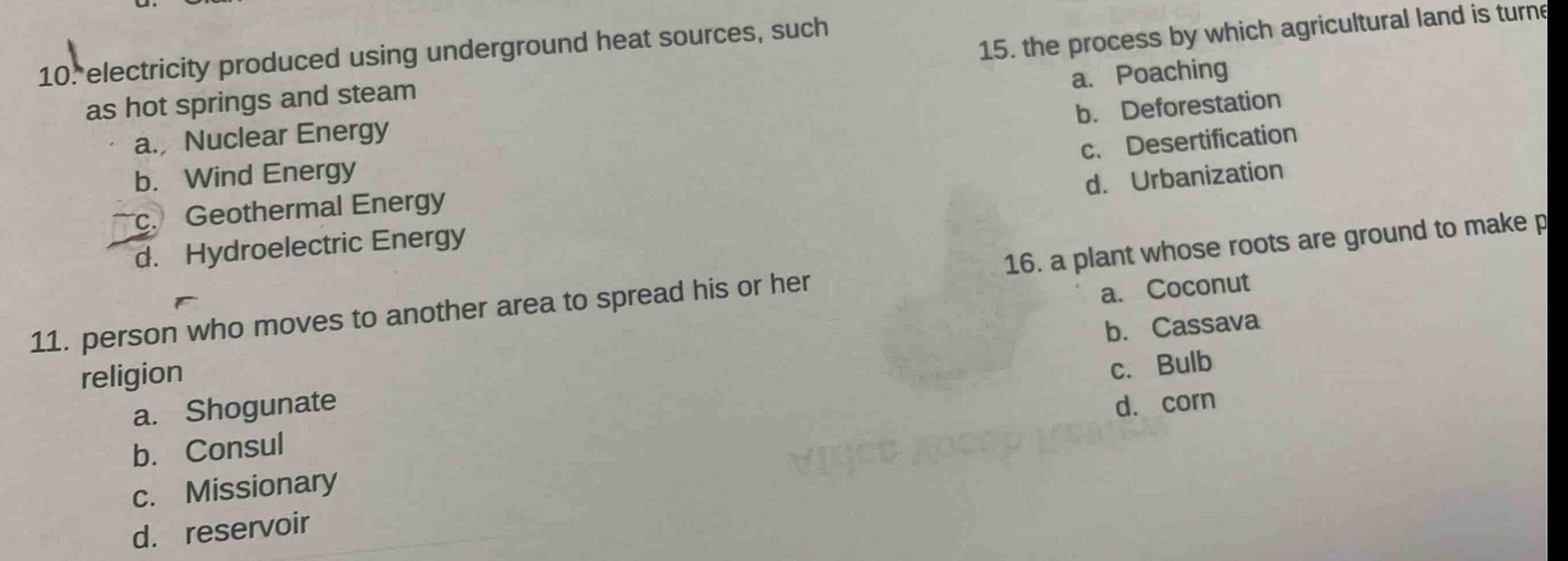 10. electricity produced using underground heat sources, such as hot springs and steam\na. nuclear energy\nb. wind energy\nc. geothermal energy\nd. hydroelectric energy\n11. person who moves to another area to spread his or her religion\na. shogunate\nb. consul\nc. missionary\nd. reservoir\n15. the process by which agricultural land is turned\na. poaching\nb. deforestation\nc. desertification\nd. urbanization\n16. a plant whose roots are ground to make p\na. coconut\nb. cassava\nc. bulb\nd. corn