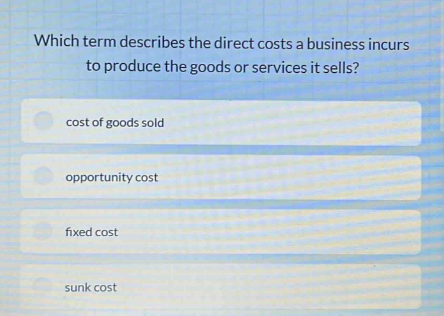 which term describes the direct costs a business incurs to produce the goods or services it sells?\ncost of goods sold\nopportunity cost\nfixed cost\nsunk cost