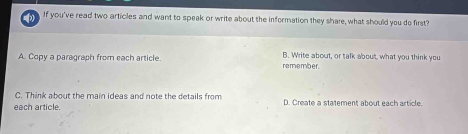 if youve read two articles and want to speak or write about the information they share, what should you do first?\na. copy a paragraph from each article.\nb. write about, or talk about, what you think you remember.\nc. think about the main ideas and note the details from each article.\nd. create a statement about each article.