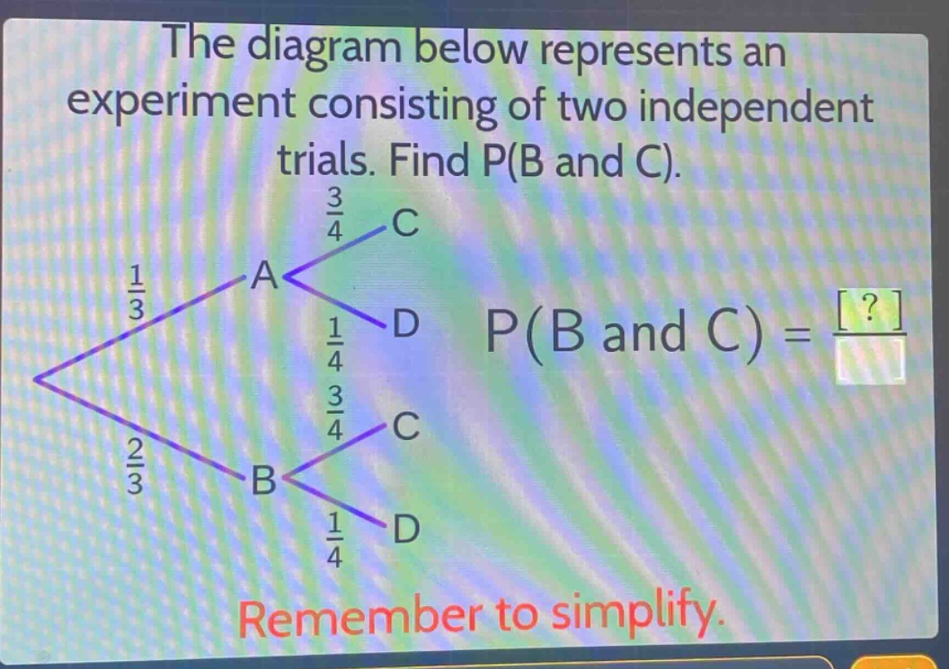 the diagram below represents an experiment consisting of two independent trials. find p(b and c). remember to simplify.