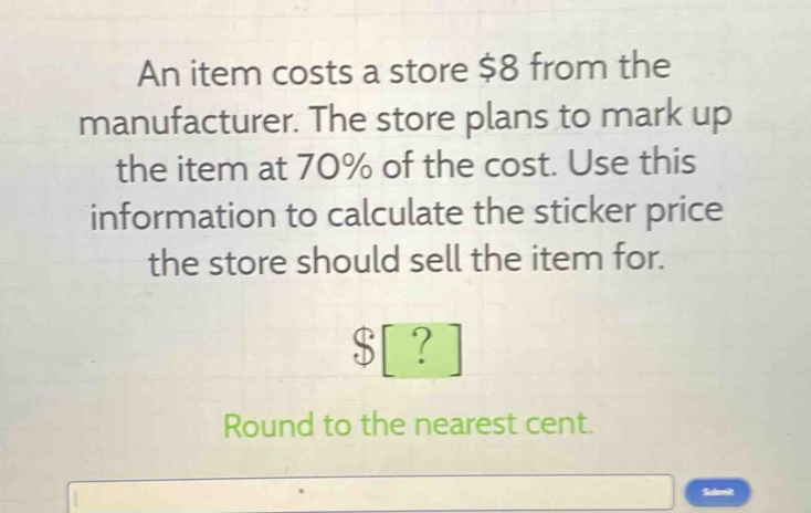 an item costs a store $8 from the manufacturer. the store plans to mark up the item at 70% of the cost. use this information to calculate the sticker price the store should sell the item for.\n$?\nround to the nearest cent.