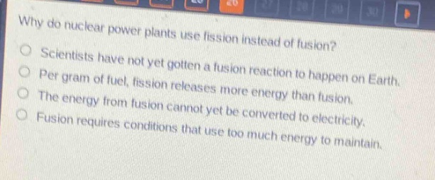 why do nuclear power plants use fission instead of fusion?\nscientists have not yet gotten a fusion reaction to happen on earth.\nper gram of fuel, fission releases more energy than fusion.\nthe energy from fusion cannot yet be converted to electricity.\nfusion requires conditions that use too much energy to maintain.