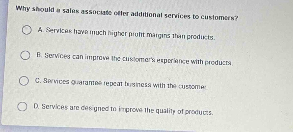 why should a sales associate offer additional services to customers?\na. services have much higher profit margins than products.\nb. services can improve the customers experience with products.\nc. services guarantee repeat business with the customer.\nd. services are designed to improve the quality of products.