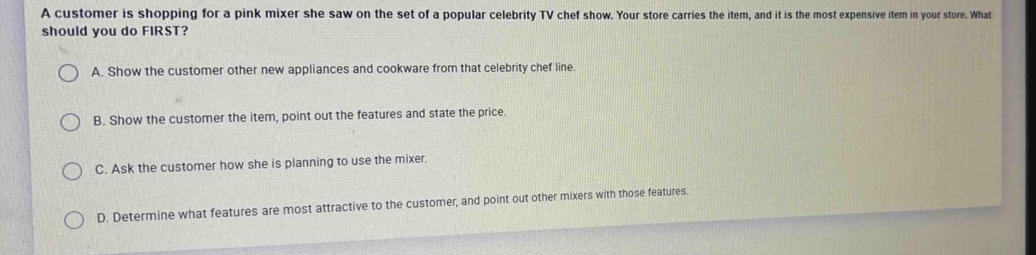 a customer is shopping for a pink mixer she saw on the set of a popular celebrity tv chef show. your store carries the item, and it is the most expensive item in your store. what should you do first?\na. show the customer other new appliances and cookware from that celebrity chef line.\nb. show the customer the item, point out the features and state the price.\nc. ask the customer how she is planning to use the mixer.\nd. determine what features are most attractive to the customer, and point out other mixers with those features.