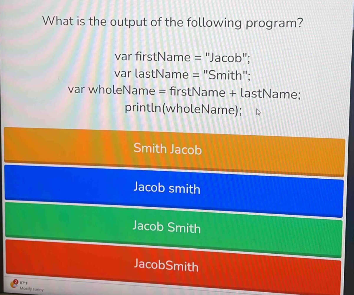 what is the output of the following program? var firstname = \jacob\; var lastname = \smith\; var wholename = firstname + lastname; println(wholename); smith jacob jacob smith jacob smith jacobsmith