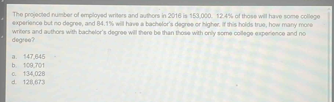 the projected number of employed writers and authors in 2016 is 153,000. 12.4% of those will have some college experience but no degree, and 84.1% will have a bachelors degree or higher. if this holds true, how many more writers and authors with bachelors degree will there be than those with only some college experience and no degree?\na. 147,645\nb. 109,701\nc. 134,028\nd. 128,673
