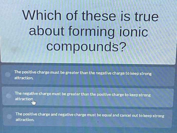 which of these is true about forming ionic compounds?\nthe positive charge must be greater than the negative charge to keep strong attraction.\nthe negative charge must be greater than the positive charge to keep strong attraction.\nthe positive charge and negative charge must be equal and cancel out to keep strong attraction.